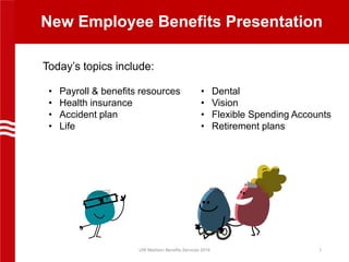 New Employee Benefits Presentation
Today’s topics include:
UW Madison Benefits Services 2019 1
• Payroll & benefits resources
• Health insurance
• Accident plan
• Life
• Dental
• Vision
• Flexible Spending Accounts
• Retirement plans
 