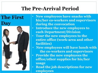 The Pre-Arrival Period
The First
Day
• New employees have snacks with
his/her co-workers and supervisors
during the convocation
• Introduce the new employees to
each Department/Division
• Tour the new employees to the
entire office (work-area and other
facilities)
• New employees will have lunch with
the co-workers and supervisors
• Provide the new employees the
office/other supplies for his/her
usage
• Read the job descriptions for new
employees
 