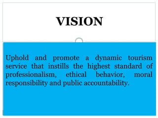 Uphold and promote a dynamic tourism
service that instills the highest standard of
professionalism, ethical behavior, moral
responsibility and public accountability.
VISION
 