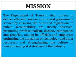 The Department of Tourism shall pursue to
deliver efficient, sincere and honest government
service by ensuring the rules and regulations of
public accountability are strictly observed,
promoting professionalism, decency competence
and propriety among its officials and employees
optimizing the utilization of technology and other
resources and strengthening the culture of
tourism among stakeholders of the industry.
MISSION
 