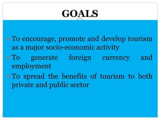 GOALS
 To encourage, promote and develop tourism
as a major socio-economic activity
 To generate foreign currency and
employment
 To spread the benefits of tourism to both
private and public sector
 