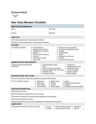  FORMTEXT [Company Name] <br />New Team Member Checklist<br />EMPLOYEE INFORMATIONName:  FORMTEXT      Start date:  FORMTEXT      Position:  FORMTEXT      Manager:  FORMTEXT      FIRST DAY FORMCHECKBOX  Provide employee with New Employee Workbook. FORMCHECKBOX  Assign quot;
buddyquot;
 employee(s) to answer general questions.POLICIES FORMCHECKBOX  Review key policies.Anti-harassmentVacation and sick leaveFMLA/leaves of absenceHolidaysTime and leave reportingOvertimePerformance reviewsDress codePersonal conduct standardsProgressive disciplinary actionsSecurityConfidentialitySafetyEmergency proceduresVisitorsE-mail and Internet useADMINISTRATIVE PROCEDURES FORMCHECKBOX  Review general administrative procedures.Office/desk/work stationKeysMail (incoming and outgoing)Shipping (FedEx, DHL, and UPS)Business cardsPurchase requestsTelephonesBuilding access cardsConference roomsPicture ID badgesExpense reportsOffice suppliesINTRODUCTIONS AND TOURS FORMCHECKBOX  Give introductions to department staff and key personnel during tour. FORMCHECKBOX  Tour of facility, including: RestroomsMail roomsCopy centersFax machinesBulletin boardParkingPrintersOffice suppliesKitchenCoffee/vending machinesCafeteriaEmergency exits and suppliesPOSITION INFORMATION FORMCHECKBOX  Introductions to team. FORMCHECKBOX  Review initial job assignments and training plans. FORMCHECKBOX  Review job description and performance expectations and standards. FORMCHECKBOX  Review job schedule and hours. FORMCHECKBOX  Review payroll timing, time cards (if applicable), and policies and procedures.COMPUTERS FORMCHECKBOX  Hardware and software reviews, including: E-mailIntranetMicrosoft Office SystemData on shared drivesDatabasesInternet<br />