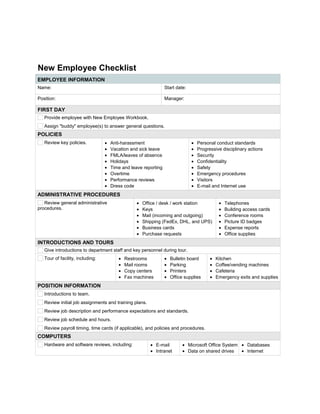 New Employee Checklist
EMPLOYEE INFORMATION
Name:       Start date:      
Position:       Manager:      
FIRST DAY
Provide employee with New Employee Workbook.
Assign "buddy" employee(s) to answer general questions.
POLICIES
Review key policies. • Anti-harassment
• Vacation and sick leave
• FMLA/leaves of absence
• Holidays
• Time and leave reporting
• Overtime
• Performance reviews
• Dress code
• Personal conduct standards
• Progressive disciplinary actions
• Security
• Confidentiality
• Safety
• Emergency procedures
• Visitors
• E-mail and Internet use
ADMINISTRATIVE PROCEDURES
Review general administrative
procedures.
• Office / desk / work station
• Keys
• Mail (incoming and outgoing)
• Shipping (FedEx, DHL, and UPS)
• Business cards
• Purchase requests
• Telephones
• Building access cards
• Conference rooms
• Picture ID badges
• Expense reports
• Office supplies
INTRODUCTIONS AND TOURS
Give introductions to department staff and key personnel during tour.
Tour of facility, including: • Restrooms
• Mail rooms
• Copy centers
• Fax machines
• Bulletin board
• Parking
• Printers
• Office supplies
• Kitchen
• Coffee/vending machines
• Cafeteria
• Emergency exits and supplies
POSITION INFORMATION
Introductions to team.
Review initial job assignments and training plans.
Review job description and performance expectations and standards.
Review job schedule and hours.
Review payroll timing, time cards (if applicable), and policies and procedures.
COMPUTERS
Hardware and software reviews, including: • E-mail
• Intranet
• Microsoft Office System
• Data on shared drives
• Databases
• Internet
 