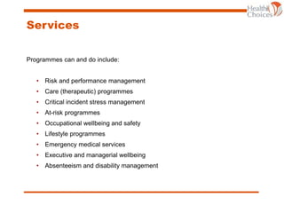 Services
Programmes can and do include:
• Risk and performance management
• Care (therapeutic) programmes
• Critical incident stress management
• At-risk programmes
• Occupational wellbeing and safety
• Lifestyle programmes
• Emergency medical services
• Executive and managerial wellbeing
• Absenteeism and disability management
 
