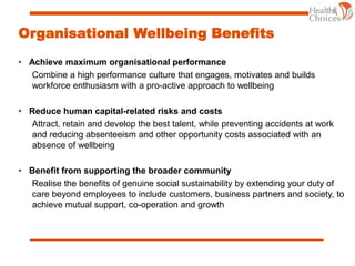 Organisational Wellbeing Benefits
• Achieve maximum organisational performance
Combine a high performance culture that engages, motivates and builds
workforce enthusiasm with a pro-active approach to wellbeing
• Reduce human capital-related risks and costs
Attract, retain and develop the best talent, while preventing accidents at work
and reducing absenteeism and other opportunity costs associated with an
absence of wellbeing
• Benefit from supporting the broader community
Realise the benefits of genuine social sustainability by extending your duty of
care beyond employees to include customers, business partners and society, to
achieve mutual support, co-operation and growth
 