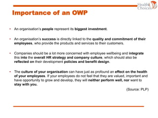 Importance of an OWP
• An organisation’s people represent its biggest investment.
• An organisation’s success is directly linked to the quality and commitment of their
employees, who provide the products and services to their customers.
• Companies should be a lot more concerned with employee wellbeing and integrate
this into the overall HR strategy and company culture, which should also be
reflected on their development policies and benefit design.
• The culture of your organisation can have just as profound an effect on the health
of your employees. If your employees do not feel that they are valued, important and
have opportunity to grow and develop, they will neither perform well, nor want to
stay with you.
(Source: PLP)
 