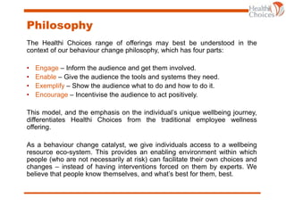 Philosophy
The Healthi Choices range of offerings may best be understood in the
context of our behaviour change philosophy, which has four parts:
• Engage – Inform the audience and get them involved.
• Enable – Give the audience the tools and systems they need.
• Exemplify – Show the audience what to do and how to do it.
• Encourage – Incentivise the audience to act positively.
This model, and the emphasis on the individual’s unique wellbeing journey,
differentiates Healthi Choices from the traditional employee wellness
offering.
As a behaviour change catalyst, we give individuals access to a wellbeing
resource eco-system. This provides an enabling environment within which
people (who are not necessarily at risk) can facilitate their own choices and
changes – instead of having interventions forced on them by experts. We
believe that people know themselves, and what’s best for them, best.
 