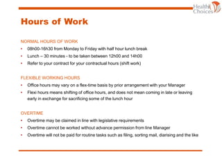 Hours of Work
NORMAL HOURS OF WORK
• 08h00-16h30 from Monday to Friday with half hour lunch break
• Lunch – 30 minutes - to be taken between 12h00 and 14h00
• Refer to your contract for your contractual hours (shift work)
FLEXIBLE WORKING HOURS
• Office hours may vary on a flex-time basis by prior arrangement with your Manager
• Flexi hours means shifting of office hours, and does not mean coming in late or leaving
early in exchange for sacrificing some of the lunch hour
OVERTIME
• Overtime may be claimed in line with legislative requirements
• Overtime cannot be worked without advance permission from line Manager
• Overtime will not be paid for routine tasks such as filing, sorting mail, diarising and the like
 