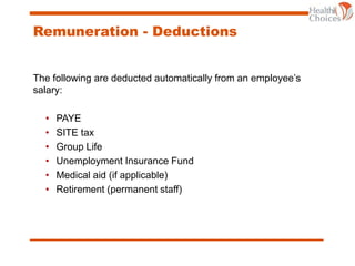 Remuneration - Deductions
The following are deducted automatically from an employee’s
salary:
• PAYE
• SITE tax
• Group Life
• Unemployment Insurance Fund
• Medical aid (if applicable)
• Retirement (permanent staff)
 