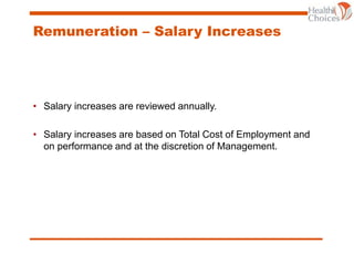 Remuneration – Salary Increases
• Salary increases are reviewed annually.
• Salary increases are based on Total Cost of Employment and
on performance and at the discretion of Management.
 