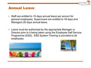 Annual Leave
• Staff are entitled to 15 days annual leave per annum for
general employees, Supervisors are entitled to 18 days and
Managers 20 days annual leave.
• Leave must be authorized by the appropriate Manager or
Director prior to it being taken using the Employee Self Service
Programme (ESS). ESS System Training is provided to all
employees.
 