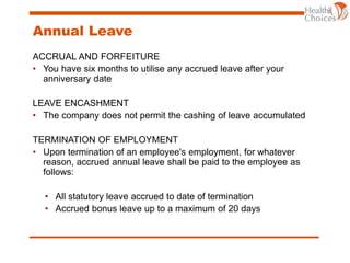Annual Leave
ACCRUAL AND FORFEITURE
• You have six months to utilise any accrued leave after your
anniversary date
LEAVE ENCASHMENT
• The company does not permit the cashing of leave accumulated
TERMINATION OF EMPLOYMENT
• Upon termination of an employee's employment, for whatever
reason, accrued annual leave shall be paid to the employee as
follows:
• All statutory leave accrued to date of termination
• Accrued bonus leave up to a maximum of 20 days
 