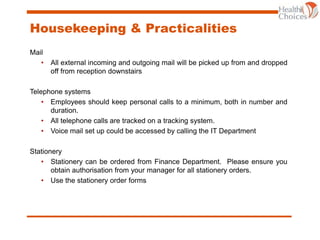 Housekeeping & Practicalities
Mail
• All external incoming and outgoing mail will be picked up from and dropped
off from reception downstairs
Telephone systems
• Employees should keep personal calls to a minimum, both in number and
duration.
• All telephone calls are tracked on a tracking system.
• Voice mail set up could be accessed by calling the IT Department
Stationery
• Stationery can be ordered from Finance Department. Please ensure you
obtain authorisation from your manager for all stationery orders.
• Use the stationery order forms
 