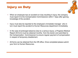 Injury on Duty
• When an employee has an accident on duty resulting in injury, the company
must report it to the Compensation Commissioner within 7 days after gaining
knowledge of the accident.
• Injury must also be reported to the employee’s immediate manager who in
turn must report the accident to Human Resources department immediately.
• In the case of prolonged absence (due to a serious injury), a Progress Medical
Report (W.CL5) must be obtained monthly from the doctor and submitted to
the Compensation Commissioner to ensure regular payment of compensation
in respect of temporary disablement.
• All forms can be obtained from the HR office. Once completed please submit
your form to Human Resources.
 