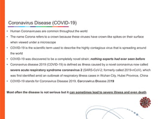 • Human Coronaviruses are common throughout the world
• The name Corona refers to a crown because these viruses have crown-like spikes on their surface
when viewed under a microscope
• COVID-19 is the scientific term used to describe the highly contagious virus that is spreading around
the world
• COVID-19 was discovered to be a completely novel strain; nothing experts had ever seen before
• Coronavirus disease 2019 (COVID-19) is defined as illness caused by a novel coronavirus now called
severe acute respiratory syndrome coronavirus 2 (SARS-CoV-2; formerly called 2019-nCoV), which
was first identified amid an outbreak of respiratory illness cases in Wuhan City, Hubei Province, China
• COVID-19 stands for Coronavirus Disease 2019. Coronavirus Disease 2019
Most often the disease is not serious but it can sometimes lead to severe illness and even death
Coronavirus Disease (COVID-19)
 