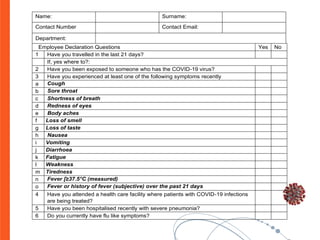 Name: Surname:
Contact Number Contact Email:
Department:
Employee Declaration Questions Yes No
1 Have you travelled in the last 21 days?
If, yes where to?:
2 Have you been exposed to someone who has the COVID-19 virus?
3 Have you experienced at least one of the following symptoms recently
a Cough
b Sore throat
c Shortness of breath
d Redness of eyes
e Body aches
f Loss of smell
g Loss of taste
h Nausea
i Vomiting
j Diarrhoea
k Fatigue
l Weakness
m Tiredness
n Fever [≥37.5°C (measured)
o Fever or history of fever (subjective) over the past 21 days
4 Have you attended a health care facility where patients with COVID-19 infections
are being treated?
5 Have you been hospitalised recently with severe pneumonia?
6 Do you currently have flu like symptoms?
 