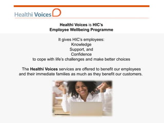 Healthi Voices is HIC’s
Employee Wellbeing Programme
It gives HIC’s employees:
Knowledge
Support, and
Confidence
to cope with life’s challenges and make better choices
The Healthi Voices services are offered to benefit our employees
and their immediate families as much as they benefit our customers.
 
