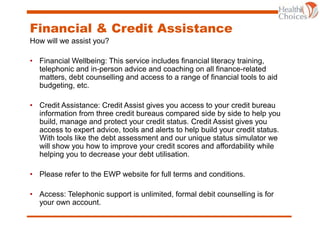 Financial & Credit Assistance
How will we assist you?
• Financial Wellbeing: This service includes financial literacy training,
telephonic and in-person advice and coaching on all finance-related
matters, debt counselling and access to a range of financial tools to aid
budgeting, etc.
• Credit Assistance: Credit Assist gives you access to your credit bureau
information from three credit bureaus compared side by side to help you
build, manage and protect your credit status. Credit Assist gives you
access to expert advice, tools and alerts to help build your credit status.
With tools like the debt assessment and our unique status simulator we
will show you how to improve your credit scores and affordability while
helping you to decrease your debt utilisation.
• Please refer to the EWP website for full terms and conditions.
• Access: Telephonic support is unlimited, formal debit counselling is for
your own account.
 