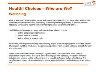 Healthi Choices – Who are We?
Wellbeing
What is wellbeing? In its simplest sense, wellbeing is the ability to function optimally – whether this
translates into performance and productivity, preventing or managing illness or disease, or even
accessing services and lifestyle elements that improve one’s overall quality of life.
Healthi Choices is concerned about wellbeing in three related contexts:
• Within companies / organisations
• Within medical schemes
• Within affinity or rewards clubs
To illustrate, the large company requires wellbeing as part of its value proposition to market. Healthi
Choices can build this into the way the company operates, via in-sourced wellbeing capacity for staff
and customers.
If companies are able to adopt a strategic long-term view, it becomes clear that a healthy
organisation begins with its managers. Once they engage with wellbeing, integrate it into other
activities, and become visible while doing so, it is possible to foster a culture of wellbeing. This
transforms employees into assets who add greater value to the brand and to the company’s bottom
line.
 