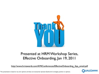 Presented at HRM Workshop Series,
                                     Effective Onboarding, Jan 19, 2011
                   http://www.hrmawards.com/KMIConferences/EffectiveOnboarding_3pp_email.pdf

This presentation is based on my own opinions and does not necessarily represent Qualcomm’s strategies, position or opinions.
                                                                                     18
 