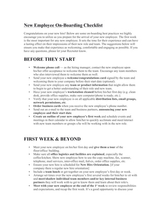 New Employee On-Boarding Checklist
Congratulations on your new hire! Below are some on-boarding best practices we highly
encourage you to utilize as you prepare for the arrival of your new employee. The first week
is the most important for any new employee. It sets the tone for their experience and can have
a lasting effect on their impressions of their new role and team. The suggestions below will
ensure you make that experience as welcoming, comfortable and engaging as possible. If you
have any questions, please let your Recruiter know.
BEFORE THEY START
• Welcome phone call — as the hiring manager, contact the new employee upon
his/her offer acceptance to welcome them to the team. Encourage any team members
who also interviewed them to welcome them as well.
• Send your new employee a welcome/congratulations card signed by the team and
welcoming them to your company before their start date (optional).
• Send your new employee any team or product information that might allow them
to begin to get a better understanding of their role and new team.
• Have your new employee’s workstation cleaned before his/her first day (e.g. clean
desk, provide office supplies, make sure computer/phone is ready, etc.).
• Verify that your new employee is on all applicable distribution lists, email groups,
network permissions, etc.
• Order business cards when you receive the new employee’s phone number.
• Send out an e-mail to the team and business partners, announcing your new
employee and their start date.
• Create an outline of your new employee’s first week and schedule events and
meetings in their calendar to allow him/her to quickly acclimate and meet/interact
with new team members or groups s/he will be working with in the new role.
FIRST WEEK & BEYOND
• Meet your new employee on his/her first day and give them a tour of the
floor/office/ building.
• Make sure all office logistics and facilities are explained, especially the
coffee/kitchen. Show new employee how to use the copy machine, fax, scanner,
telephone, mail services, inter-office mail, fed-ex, order office supplies, etc.
• Ensure your new hire is scheduled for New Hire Orientation. [if your
company there a regular new hire orientation]
• Include a team lunch or get together on your new employee’s first day or week.
• Arrange set times over the new employee’s first several weeks for him/her to sit with
and meet/shadow individual team members and/or key internal business
partners they will work with to get to know them and learn about their role/s.
• Meet with your new employee at the end of the 1st
week to review responsibilities
and expectations, and recap the first week. It’s a good opportunity to discuss your
 