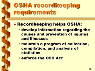 OSHA recordkeeping
requirements
 Recordkeeping helps OSHA:
• develop information regarding the
causes and prevention of injuries
and illnesses
• maintain a program of collection,
compilation, and analysis of
statistics
• enforce the OSH Act
7b
 