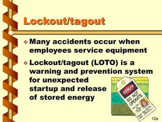 Lockout/tagout
 Many accidents occur when
employees service equipment
 Lockout/tagout (LOTO) is a
warning and prevention system
for unexpected
startup and release
of stored energy
12a
 