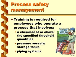 Process safety
management
 Training is required for
employees who operate a
process that involves:
• a chemical at or above
the specified threshold
quantities
• pressure vessels/
storage tanks
• piping systems
13b
 
