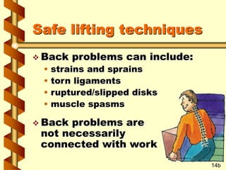 Safe lifting techniques
 Back problems can include:
• strains and sprains
• torn ligaments
• ruptured/slipped disks
• muscle spasms
 Back problems are
not necessarily
connected with work
14b
 