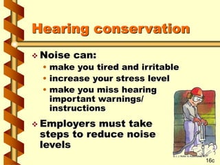 Hearing conservation
 Noise can:
• make you tired and irritable
• increase your stress level
• make you miss hearing
important warnings/
instructions
 Employers must take
steps to reduce noise
levels
16c
 