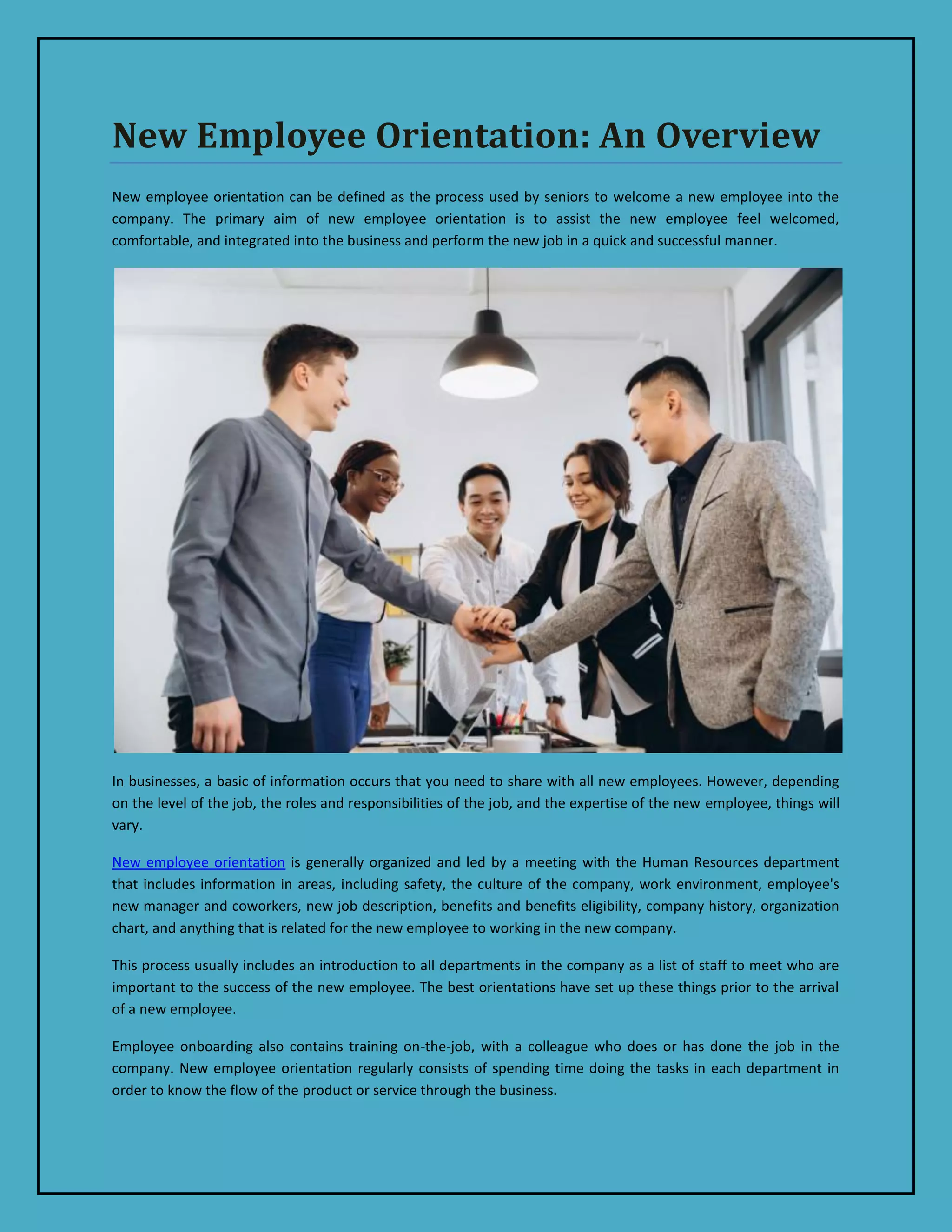 New Employee Orientation: An Overview
New employee orientation can be defined as the process used by seniors to welcome a new employee into the
company. The primary aim of new employee orientation is to assist the new employee feel welcomed,
comfortable, and integrated into the business and perform the new job in a quick and successful manner.
In businesses, a basic of information occurs that you need to share with all new employees. However, depending
on the level of the job, the roles and responsibilities of the job, and the expertise of the new employee, things will
vary.
New employee orientation is generally organized and led by a meeting with the Human Resources department
that includes information in areas, including safety, the culture of the company, work environment, employee's
new manager and coworkers, new job description, benefits and benefits eligibility, company history, organization
chart, and anything that is related for the new employee to working in the new company.
This process usually includes an introduction to all departments in the company as a list of staff to meet who are
important to the success of the new employee. The best orientations have set up these things prior to the arrival
of a new employee.
Employee onboarding also contains training on-the-job, with a colleague who does or has done the job in the
company. New employee orientation regularly consists of spending time doing the tasks in each department in
order to know the flow of the product or service through the business.