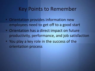 Key Points to Remember
• Orientation provides information new
employees need to get off to a good start
• Orientation has a direct impact on future
productivity, performance, and job satisfaction
• You play a key role in the success of the
orientation process

 
