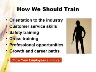 How We Should Train
• Orientation to the industry
• Customer service skills
• Safety training
• Cross training
• Professional opportunities
• Growth and career paths
Show Your Employees a Future!
 