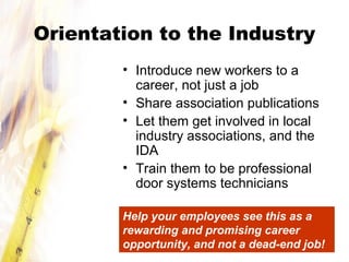 Orientation to the Industry
• Introduce new workers to a
career, not just a job
• Share association publications
• Let them get involved in local
industry associations, and the
IDA
• Train them to be professional
door systems technicians
Help your employees see this as a
rewarding and promising career
opportunity, and not a dead-end job!
 