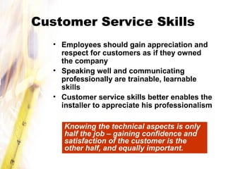 Customer Service Skills
• Employees should gain appreciation and
respect for customers as if they owned
the company
• Speaking well and communicating
professionally are trainable, learnable
skills
• Customer service skills better enables the
installer to appreciate his professionalism
Knowing the technical aspects is only
half the job – gaining confidence and
satisfaction of the customer is the
other half, and equally important.
 