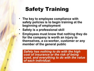 Safety Training
• The key to employee compliance with
safety policies is to begin training at the
beginning of employment
• Safety is a professional skill
• Employees must know that nothing they do
for the company is worth an injury to
themselves, a co-worker, customer or any
member of the general public
Safety has nothing to do with the high
cost of insurance or the risk of being
sued, and everything to do with the value
of each individual.
 
