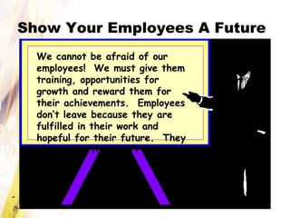 Show Your Employees A Future
We cannot be afraid of our
employees! We must give them
training, opportunities for
growth and reward them for
their achievements. Employees
don’t leave because they are
fulfilled in their work and
hopeful for their future. They
leave when they don’t have
that!
 