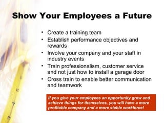 Show Your Employees a Future
• Create a training team
• Establish performance objectives and
rewards
• Involve your company and your staff in
industry events
• Train professionalism, customer service
and not just how to install a garage door
• Cross train to enable better communication
and teamwork
If you give your employees an opportunity grow and
achieve things for themselves, you will have a more
profitable company and a more stable workforce!
 