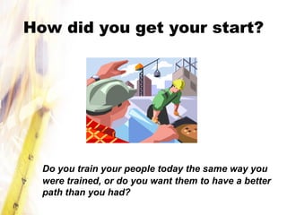 How did you get your start?
Do you train your people today the same way you
were trained, or do you want them to have a better
path than you had?
 