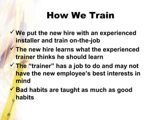 How We Train
We put the new hire with an experienced
installer and train on-the-job
The new hire learns what the experienced
trainer thinks he should learn
The “trainer” has a job to do and may not
have the new employee’s best interests in
mind
Bad habits are taught as much as good
habits
 