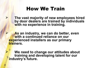 How We Train
 The vast majority of new employees hired
by door dealers are trained by individuals
with no experience in training.
 As an industry, we can do better, even
with a continued reliance on our
experienced installers as our primary
trainers.
 We need to change our attitudes about
training and developing talent for our
industry’s future.
 
