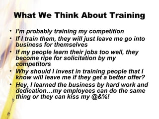 What We Think About Training
• I’m probably training my competition
• If I train them, they will just leave me go into
business for themselves
• If my people learn their jobs too well, they
become ripe for solicitation by my
competitors
• Why should I invest in training people that I
know will leave me if they get a better offer?
• Hey, I learned the business by hard work and
dedication…my employees can do the same
thing or they can kiss my @&%!
 