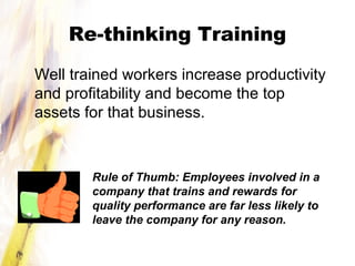 Re-thinking Training
Well trained workers increase productivity
and profitability and become the top
assets for that business.
Rule of Thumb: Employees involved in a
company that trains and rewards for
quality performance are far less likely to
leave the company for any reason.
 