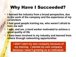 Why Have I Succeeded?
• I learned the industry from a broad perspective, due
to the work of the company and the experience of my
co-workers
• I had good people training me, who weren’t afraid to
train me well
• I was, and am, a hard worker motivated to achieve a
good quality of life
• I have been involved in my industry and learned from
others through networking opportunities
I didn’t start my own company because of
my training. I started my own company
because I wasn’t growing as an individual.
 
