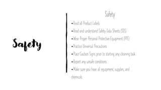 Safety
Safety
•Read all Product Labels
•Read and understand Safety Data Sheets (SDS)
•Wear Proper Personal Protective Equipment (PPE)
•Practice Universal Precautions
•Place Caution Signs prior to starting any cleaning task
•Report any unsafe conditions
•Make sure you have all equipment, supplies, and
chemicals.
 
