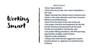 Working
Smart
Work Smart
•Clean Top to bottom
•Clean from dry to wet. Use a dust mop before a
wet mop
•Begin cleaning from dirtiest area to cleanest area
•Clean in the same direction each time, increases
efficiency and effectiveness
•Clean from the back of the area to the exit
•Use proper chemical and equipment for the job.
Let the chemical and equipment do the work
•Finish one task before starting the next
•Use proper lifting procedures. Lift with your legs,
keeping back straight, avoid twisting
•Report unsafe conditions
•Always start with the least aggressive cleaner
(neutral cleaner vs. degreaser to avoid harming
surfaces)
 
