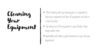 Cleaning
Your
Equipment
• -After finishing with any cleaning job, it is important to
clean your equipment and store all equipment and tools in
a clean dry place.
• -By taking care of the equipment in your facility it lasts
longer, works more
• dependably and makes a good impression on you and your
department.
 