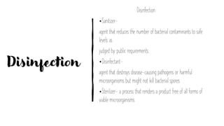 Disinfection
Disinfection
•Sanitizer-
agent that reduces the number of bacterial contaminants to safe
levels as
judged by public requirements.
•Disinfectant-
agent that destroys disease-causing pathogens or harmful
microorganisms but might not kill bacterial spores
•Sterilizer- a process that renders a product free of all forms of
viable microorganisms
 