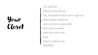 Your
Closet
The Custodial Closet
•Only store cleaning chemicals,
tools, and equipment that will be used on a regular basis.
•Avoid duplication of products and
ensure all chemicals are properly labeled.
•Have a place for everything
•Store heavier items on lower
shelves
•Keep the custodial area clean
BACKCONTINUE
 