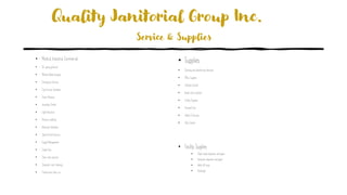 Quality Janitorial Group Inc.
Service & Supplies
• Medical, Industrial, Commercial
• On-going janitorial
• Medical Waste disposal
• Emergency Services
• Food Service Sanitation
• Green Cleaning
• Inventory Control
• Light Industrial
• Pressure washing
• Restroom Sanitation
• Special Event Services
• Supply Management
• Carpet Care
• Clean room services
• Computer room cleaning
• Construction clean-up
• Supplies
• Cleaning and disinfecting chemicals
• Office Supplies
• Infection Control
• Break room products
• Facility Supplies
• Personal Care
• Safety & Security
• Odor Control
• Facility Supplies
• Paper towel dispenser and paper
• Restroom dispenser and paper
• Walk-off mats
• Handsoap
 